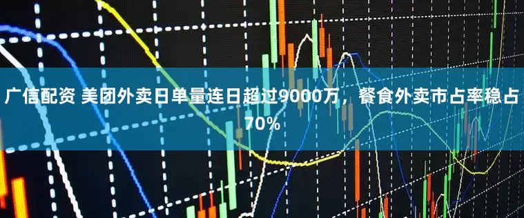 广信配资 美团外卖日单量连日超过9000万，餐食外卖市占率稳占70%