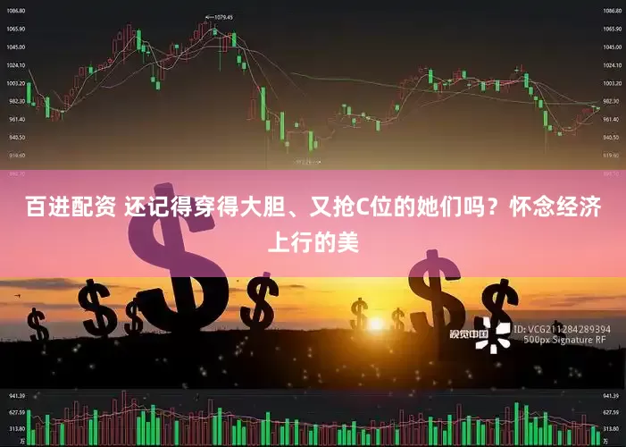 百进配资 还记得穿得大胆、又抢C位的她们吗？怀念经济上行的美