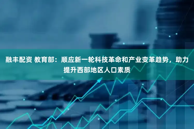 融丰配资 教育部：顺应新一轮科技革命和产业变革趋势，助力提升西部地区人口素质