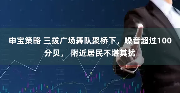 申宝策略 三拨广场舞队聚桥下，噪音超过100分贝， 附近居民不堪其扰