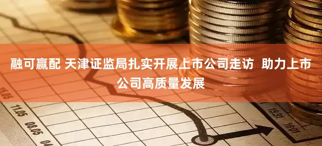融可赢配 天津证监局扎实开展上市公司走访  助力上市公司高质量发展