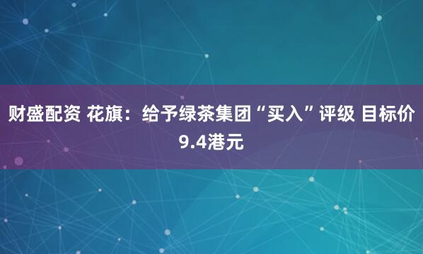 财盛配资 花旗：给予绿茶集团“买入”评级 目标价9.4港元