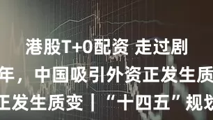 港股T+0配资 走过剧烈变化的5年，中国吸引外资正发生质变｜“十四五”规划收官