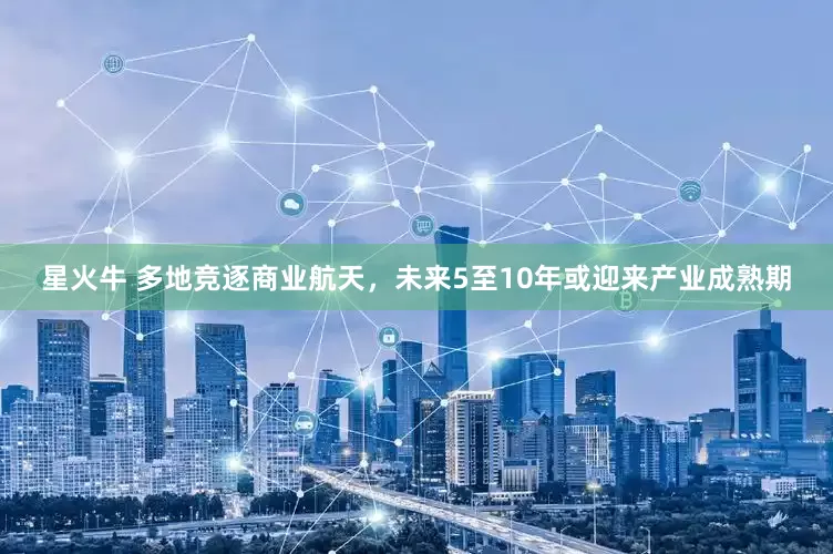 星火牛 多地竞逐商业航天，未来5至10年或迎来产业成熟期