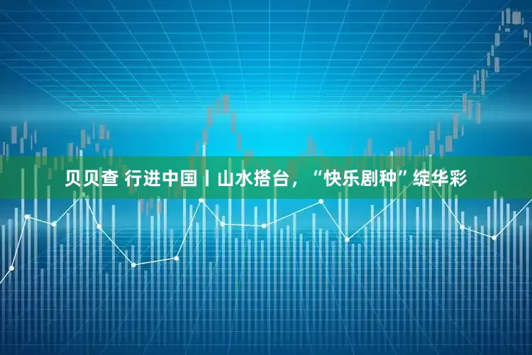 贝贝查 行进中国丨山水搭台，“快乐剧种”绽华彩