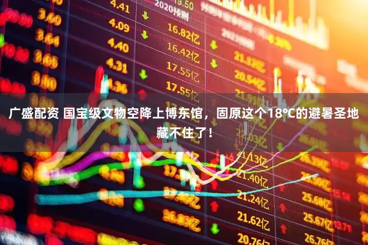 广盛配资 国宝级文物空降上博东馆，固原这个18℃的避暑圣地藏不住了！