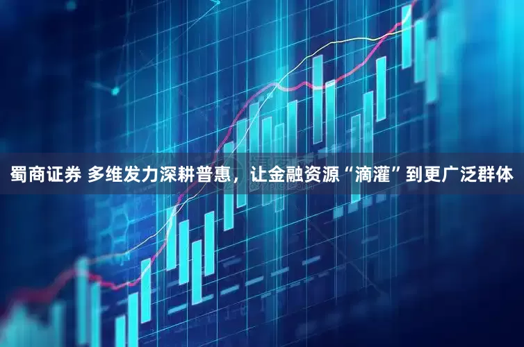 蜀商证券 多维发力深耕普惠，让金融资源“滴灌”到更广泛群体