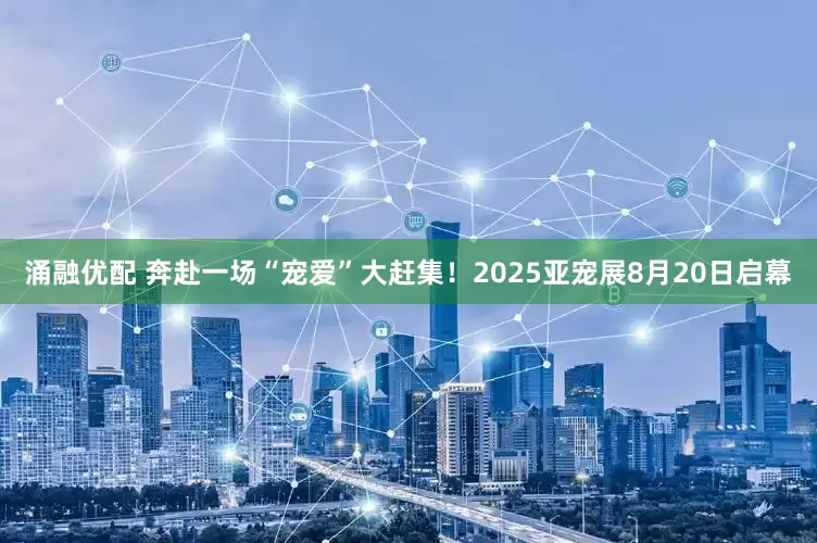 涌融优配 奔赴一场“宠爱”大赶集！2025亚宠展8月20日启幕