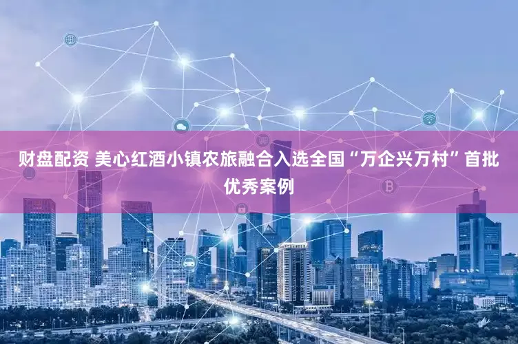 财盘配资 美心红酒小镇农旅融合入选全国“万企兴万村”首批优秀案例