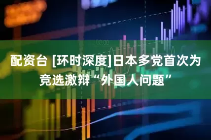 配资台 [环时深度]日本多党首次为竞选激辩“外国人问题”