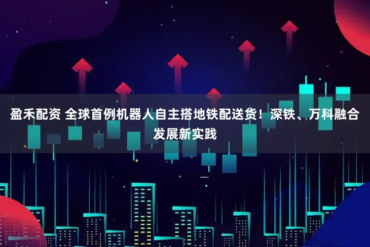 盈禾配资 全球首例机器人自主搭地铁配送货！深铁、万科融合发展新实践