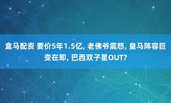 盒马配资 要价5年1.5亿, 老佛爷震怒, 皇马阵容巨变在即, 巴西双子星OUT?
