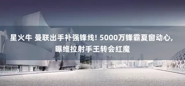 星火牛 曼联出手补强锋线! 5000万锋霸夏窗动心, 曝维拉射手王转会红魔