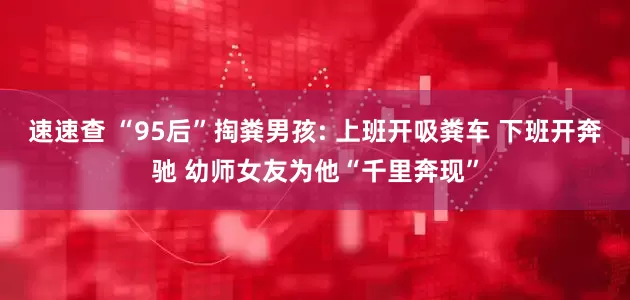 速速查 “95后”掏粪男孩: 上班开吸粪车 下班开奔驰 幼师女友为他“千里奔现”