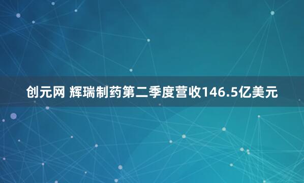 创元网 辉瑞制药第二季度营收146.5亿美元