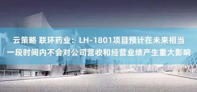 云策略 联环药业：LH-1801项目预计在未来相当一段时间内不会对公司营收和经营业绩产生重大影响