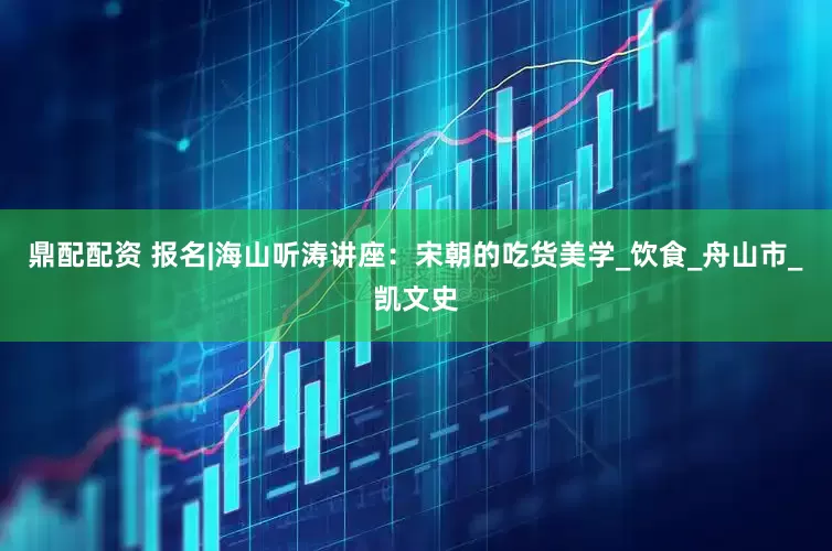 鼎配配资 报名|海山听涛讲座：宋朝的吃货美学_饮食_舟山市_凯文史