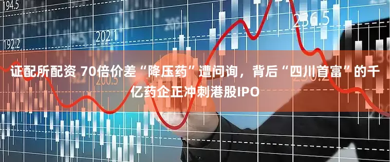证配所配资 70倍价差“降压药”遭问询，背后“四川首富”的千亿药企正冲刺港股IPO