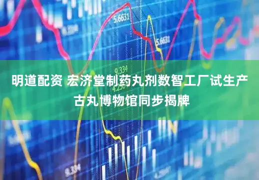 明道配资 宏济堂制药丸剂数智工厂试生产 古丸博物馆同步揭牌