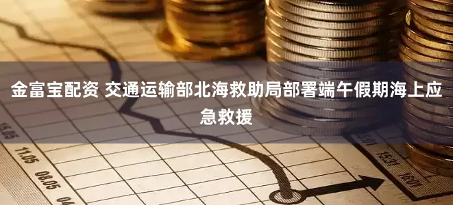金富宝配资 交通运输部北海救助局部署端午假期海上应急救援