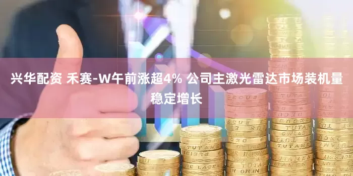 兴华配资 禾赛-W午前涨超4% 公司主激光雷达市场装机量稳定增长