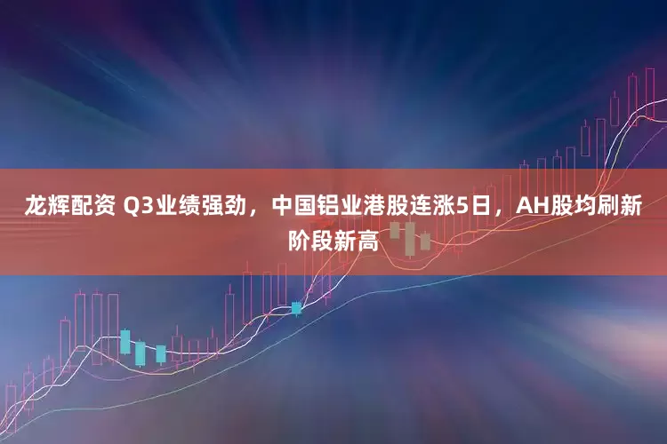 龙辉配资 Q3业绩强劲，中国铝业港股连涨5日，AH股均刷新阶段新高