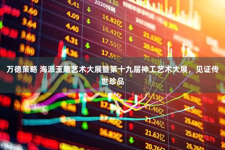万德策略 海派玉雕艺术大展暨第十九届神工艺术大展，见证传世珍品