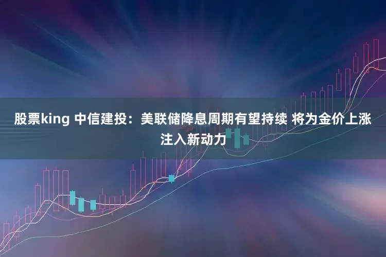 股票king 中信建投：美联储降息周期有望持续 将为金价上涨注入新动力