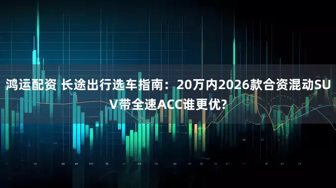 鸿运配资 长途出行选车指南：20万内2026款合资混动SUV带全速ACC谁更优?