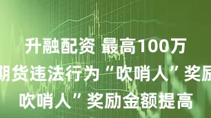 升融配资 最高100万元！证券期货违法行为“吹哨人”奖励金额提高