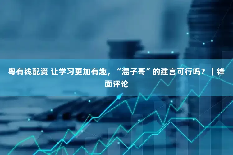 粤有钱配资 让学习更加有趣，“混子哥”的建言可行吗？｜锋面评论