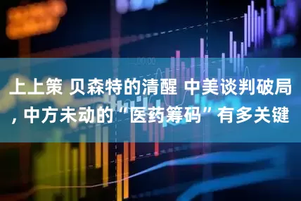 上上策 贝森特的清醒 中美谈判破局, 中方未动的“医药筹码”有多关键