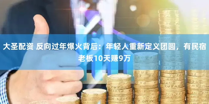 大圣配资 反向过年爆火背后：年轻人重新定义团圆，有民宿老板10天赚9万