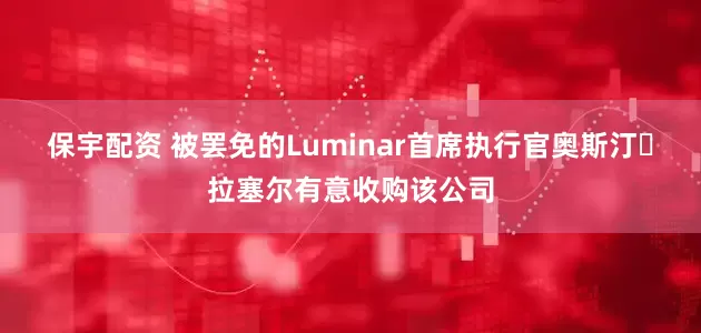 保宇配资 被罢免的Luminar首席执行官奥斯汀・拉塞尔有意收购该公司