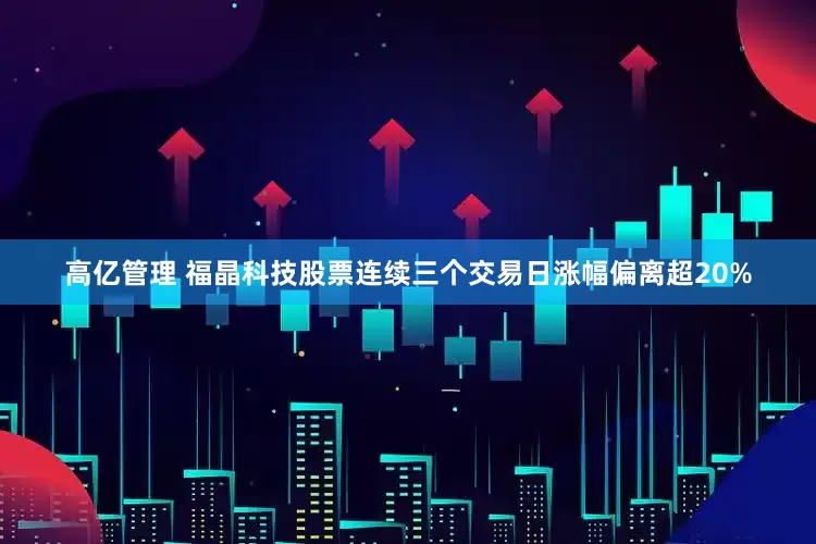 高亿管理 福晶科技股票连续三个交易日涨幅偏离超20%