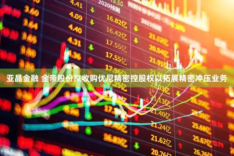 亚晶金融 金帝股份拟收购优尼精密控股权以拓展精密冲压业务