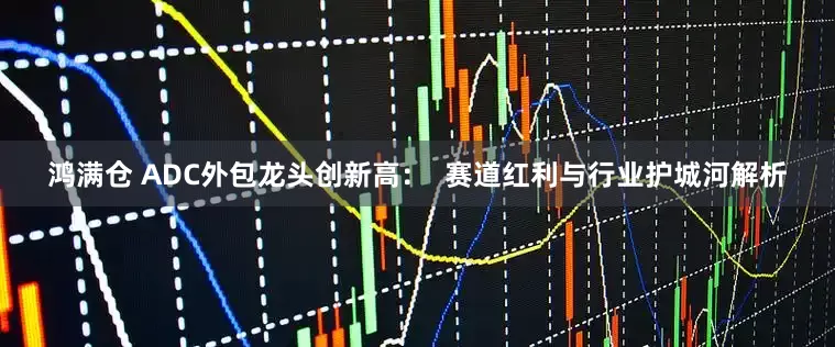 鸿满仓 ADC外包龙头创新高：  赛道红利与行业护城河解析