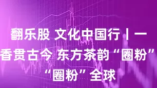 翻乐股 文化中国行丨一脉茶香贯古今 东方茶韵“圈粉”全球