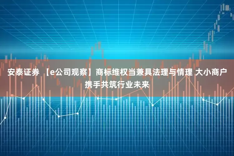 安泰证券 【e公司观察】商标维权当兼具法理与情理 大小商户携手共筑行业未来